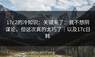 17c2的冷知识：关键来了：我不想阴谋论，但这次真的太巧了｜以及17c日韩