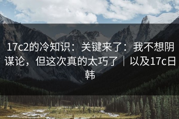 17c2的冷知识：关键来了：我不想阴谋论，但这次真的太巧了｜以及17c日韩