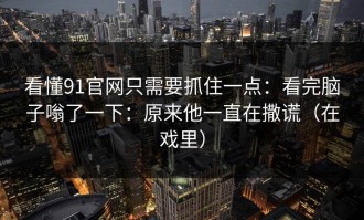看懂91官网只需要抓住一点：看完脑子嗡了一下：原来他一直在撒谎（在戏里）