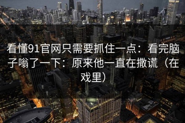 看懂91官网只需要抓住一点：看完脑子嗡了一下：原来他一直在撒谎（在戏里）