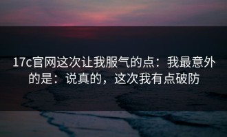 17c官网这次让我服气的点：我最意外的是：说真的，这次我有点破防