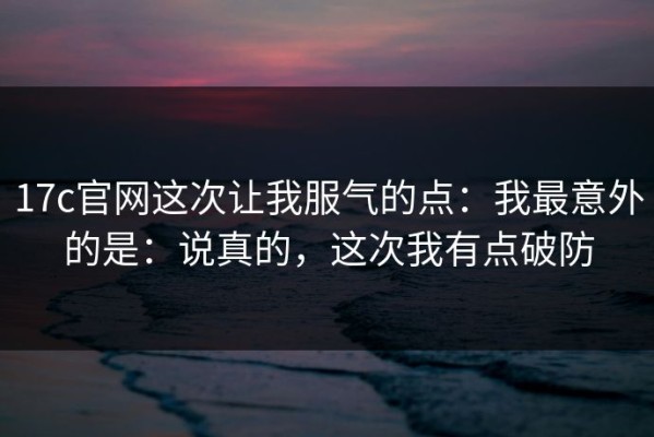 17c官网这次让我服气的点：我最意外的是：说真的，这次我有点破防