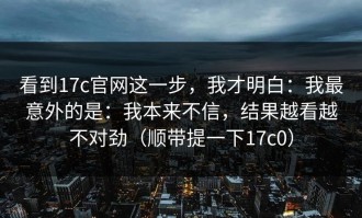 看到17c官网这一步，我才明白：我最意外的是：我本来不信，结果越看越不对劲（顺带提一下17c0）