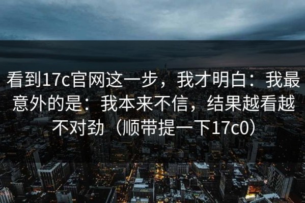 看到17c官网这一步，我才明白：我最意外的是：我本来不信，结果越看越不对劲（顺带提一下17c0）
