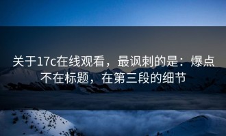 关于17c在线观看，最讽刺的是：爆点不在标题，在第三段的细节