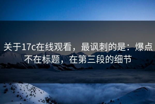 关于17c在线观看，最讽刺的是：爆点不在标题，在第三段的细节