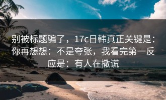 别被标题骗了，17c日韩真正关键是：你再想想：不是夸张，我看完第一反应是：有人在撒谎