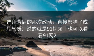 选角背后的那次改动，直接影响了成片气质：说的就是91视频｜也可以看看91网2