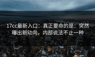 17cc最新入口：真正要命的是：突然曝出新动向，内部说法不止一种