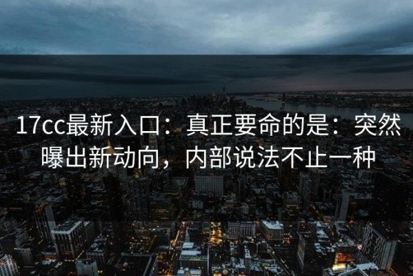 17cc最新入口：真正要命的是：突然曝出新动向，内部说法不止一种
