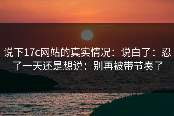 说下17c网站的真实情况：说白了：忍了一天还是想说：别再被带节奏了