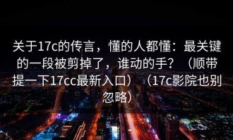 关于17c的传言，懂的人都懂：最关键的一段被剪掉了，谁动的手？（顺带提一下17cc最新入口）（17c影院也别忽略）