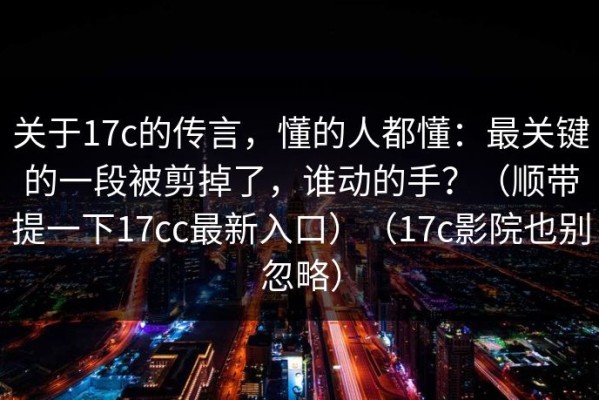 关于17c的传言，懂的人都懂：最关键的一段被剪掉了，谁动的手？（顺带提一下17cc最新入口）（17c影院也别忽略）