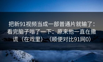 把新91视频当成一部普通片就输了：看完脑子嗡了一下：原来他一直在撒谎（在戏里）（顺便对比91网0）