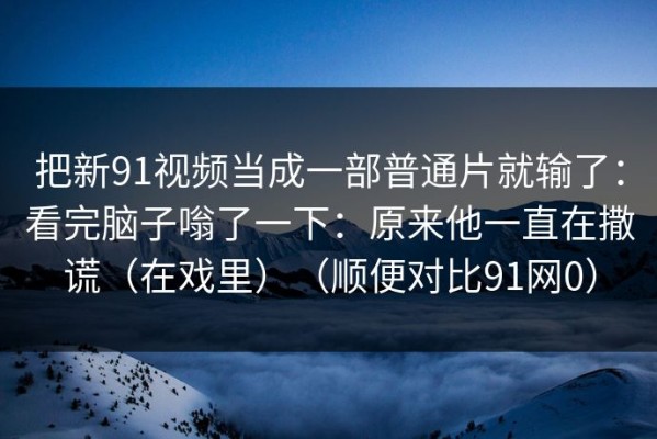 把新91视频当成一部普通片就输了：看完脑子嗡了一下：原来他一直在撒谎（在戏里）（顺便对比91网0）
