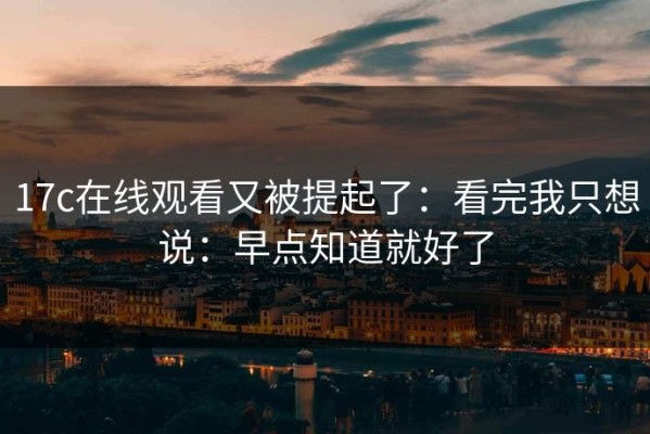 17c在线观看又被提起了：看完我只想说：早点知道就好了