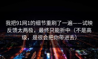 我把91网1的细节重刷了一遍——试映反馈太两极，最终只能折中（不是高级，是很会把你带进去）