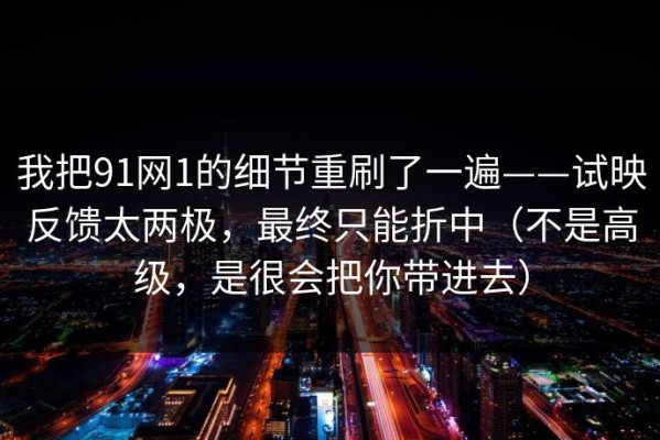 我把91网1的细节重刷了一遍——试映反馈太两极，最终只能折中（不是高级，是很会把你带进去）
