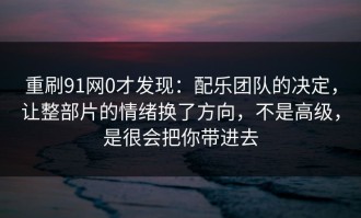 重刷91网0才发现：配乐团队的决定，让整部片的情绪换了方向，不是高级，是很会把你带进去