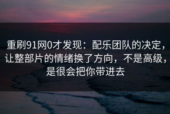重刷91网0才发现：配乐团队的决定，让整部片的情绪换了方向，不是高级，是很会把你带进去