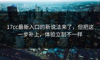 17cc最新入口的新说法来了，但把这一步补上，体验立刻不一样
