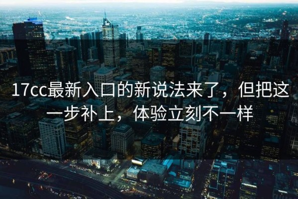 17cc最新入口的新说法来了，但把这一步补上，体验立刻不一样