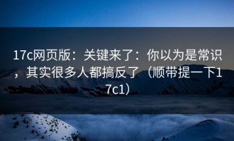 17c网页版：关键来了：你以为是常识，其实很多人都搞反了（顺带提一下17c1）