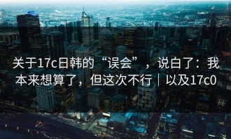关于17c日韩的“误会”，说白了：我本来想算了，但这次不行｜以及17c0