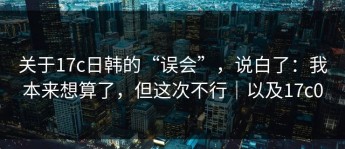 关于17c日韩的“误会”，说白了：我本来想算了，但这次不行｜以及17c0