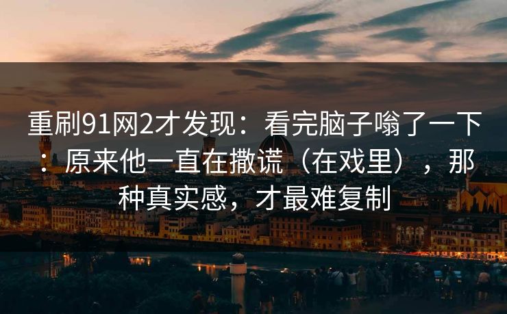重刷91网2才发现:看完脑子嗡了一下:原来他一直在撒谎(在戏里),那种真实感,才最难复制 重刷91网2才发现:看完脑子嗡了一下:原来他一直在撒谎(在戏里),那种真实感,才最难复制