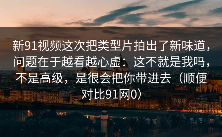 新91视频这次把类型片拍出了新味道，问题在于越看越心虚：这不就是我吗，不是高级，是很会把你带进去（顺便对比91网0）