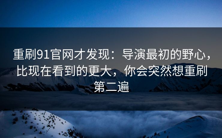 重刷91官网才发现：导演最初的野心，比现在看到的更大，你会突然想重刷第二遍