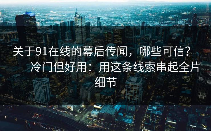 关于91在线的幕后传闻，哪些可信？ ｜ 冷门但好用：用这条线索串起全片细节