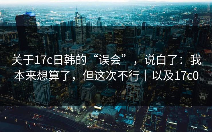 关于17c日韩的“误会”，说白了：我本来想算了，但这次不行｜以及17c0
