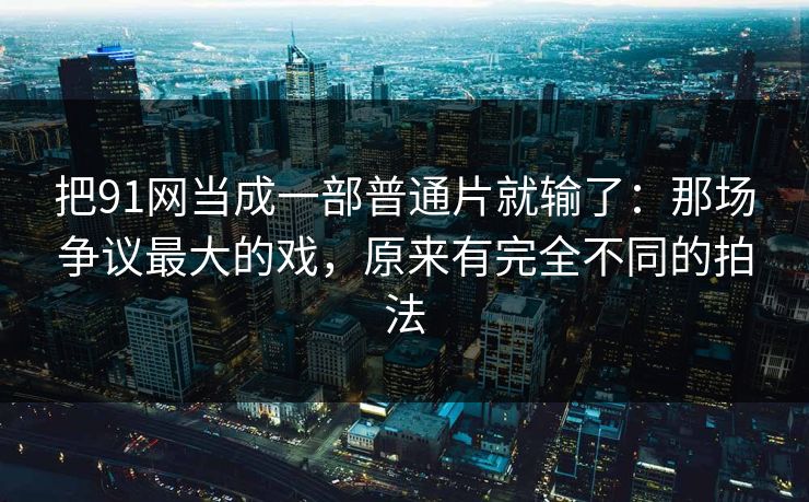 把91网当成一部普通片就输了：那场争议最大的戏，原来有完全不同的拍法