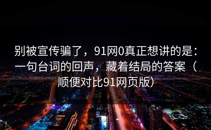别被宣传骗了，91网0真正想讲的是：一句台词的回声，藏着结局的答案（顺便对比91网页版）