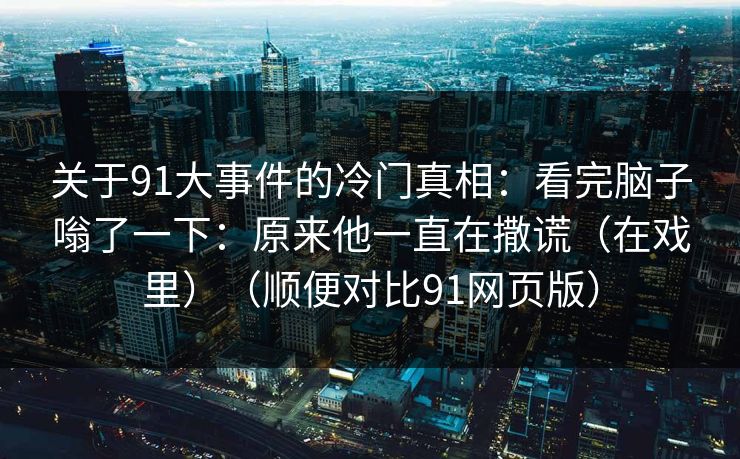 关于91大事件的冷门真相：看完脑子嗡了一下：原来他一直在撒谎（在戏里）（顺便对比91网页版）