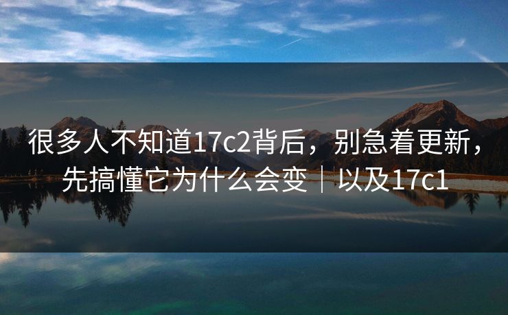 很多人不知道17c2背后，别急着更新，先搞懂它为什么会变｜以及17c1