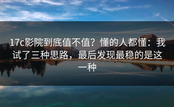 17c影院到底值不值？懂的人都懂：我试了三种思路，最后发现最稳的是这一种