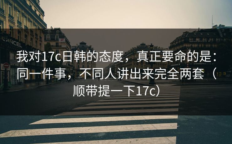 我对17c日韩的态度，真正要命的是：同一件事，不同人讲出来完全两套（顺带提一下17c）