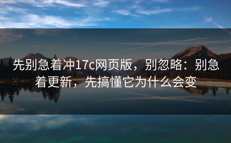 先别急着冲17c网页版，别忽略：别急着更新，先搞懂它为什么会变