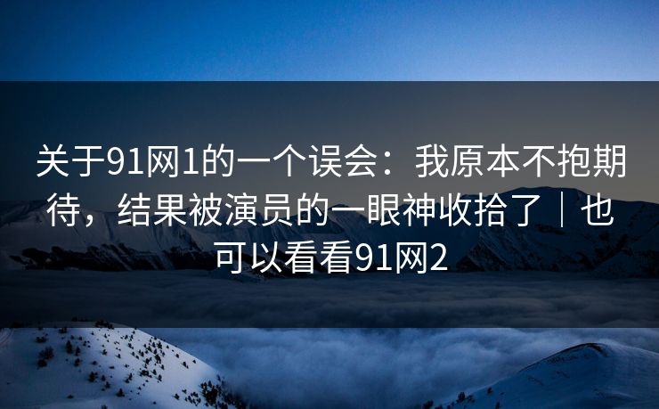 关于91网1的一个误会：我原本不抱期待，结果被演员的一眼神收拾了｜也可以看看91网2