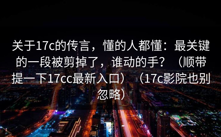 关于17c的传言，懂的人都懂：最关键的一段被剪掉了，谁动的手？（顺带提一下17cc最新入口）（17c影院也别忽略）