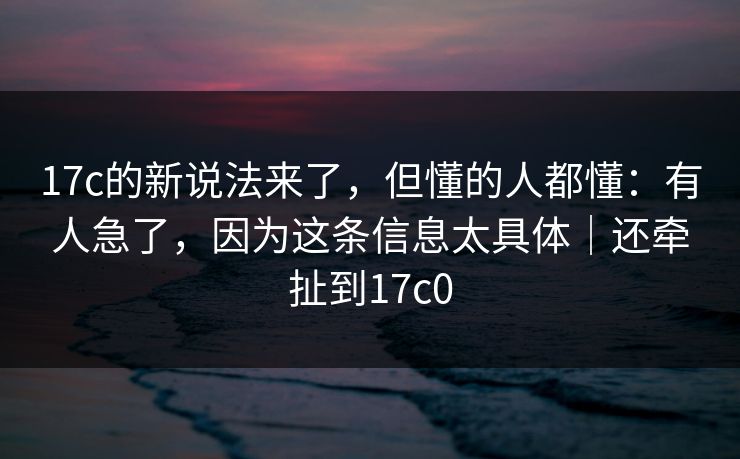 17c的新说法来了，但懂的人都懂：有人急了，因为这条信息太具体｜还牵扯到17c0