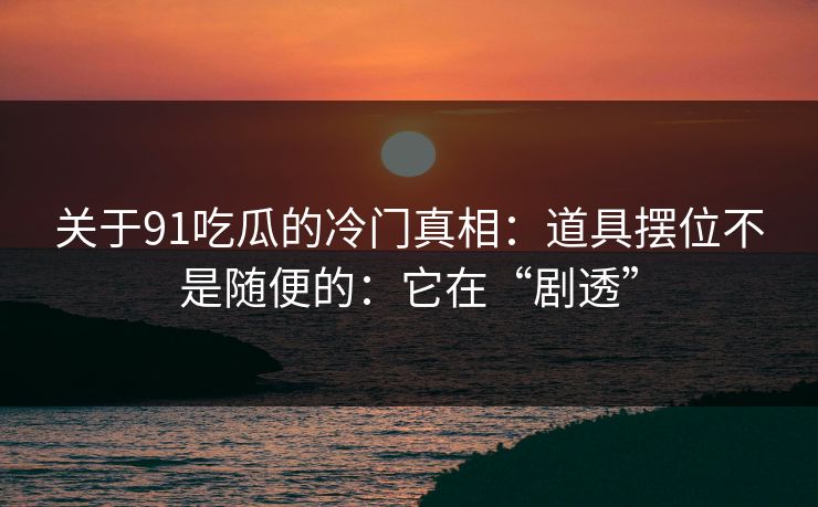 关于91吃瓜的冷门真相：道具摆位不是随便的：它在“剧透”