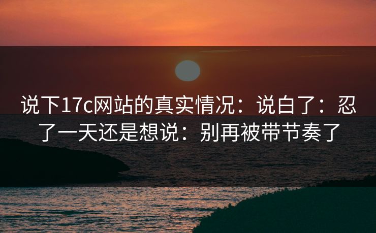 说下17c网站的真实情况：说白了：忍了一天还是想说：别再被带节奏了