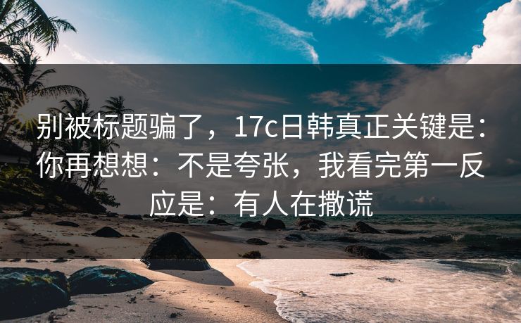 别被标题骗了，17c日韩真正关键是：你再想想：不是夸张，我看完第一反应是：有人在撒谎