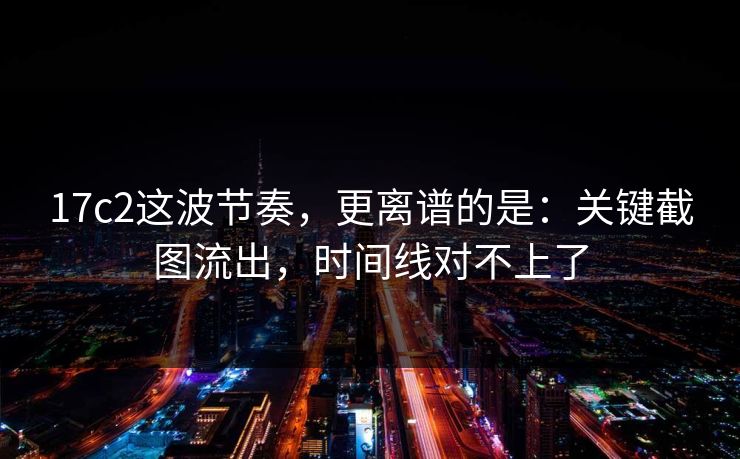 17c2这波节奏，更离谱的是：关键截图流出，时间线对不上了