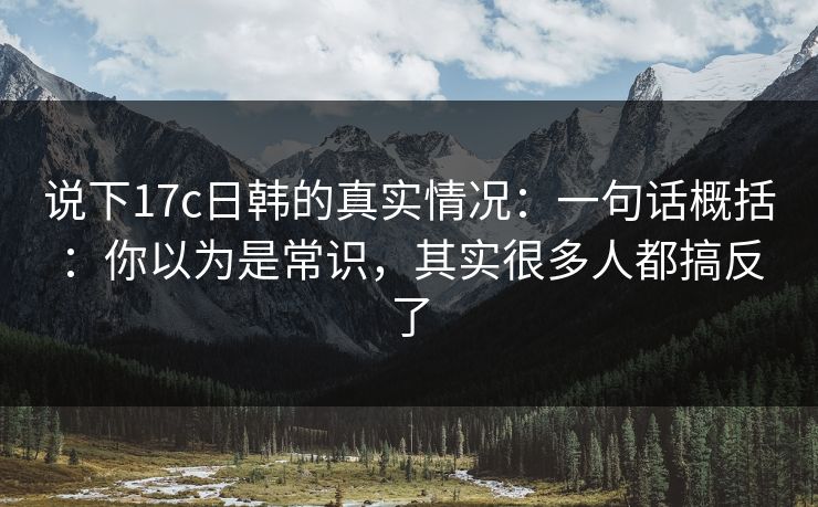 说下17c日韩的真实情况：一句话概括：你以为是常识，其实很多人都搞反了