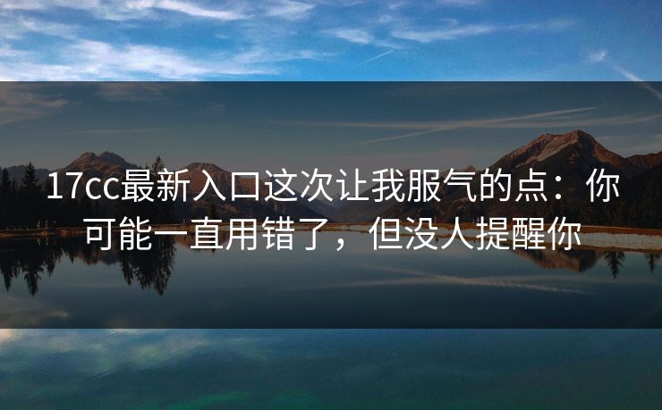 17cc最新入口这次让我服气的点：你可能一直用错了，但没人提醒你